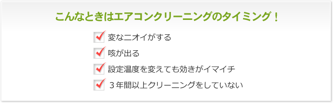 こんなときはエアコンクリーニングのタイミング！ 変なニオイがする 咳が出る 設定温度を変えても効きがイマイチ 3年間以上クリーニングをしていない