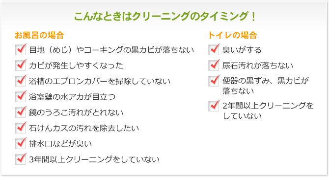 こんなときはクリーニングのタイミング！ お風呂の場合 目地（めじ）やコーキングの黒カビが落ちない カビが発生しやすくなった 浴槽のエプロンカバーを掃除していない 浴室壁の水アカが目立つ 鏡のうろこ汚れがとれない 石けんカスの汚れを除去したい 排水口などが臭い 3年間以上クリーニングをしていない トイレの場合 臭いがする 尿石汚れが落ちない 便器の黒ずみ、黒カビが落ちない 2年間以上クリーニングをしていない