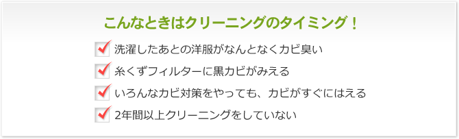 こんなときはクリーニングのタイミング！ 洗濯したあとの洋服がなんとなくカビ臭い 糸くずフィルターに黒カビがみえる いろんなカビ対策をやっても、カビがすぐにはえる 2年間以上クリーニングをしていない