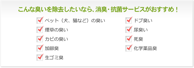 こんな臭いを除去したいなら、消臭・抗菌サービスがおすすめ！ ペット（犬、猫など）の臭い 煙草の臭い カビの臭い 加齢臭 生ゴミ臭 ドブ臭い 尿臭い 死臭 化学薬品臭