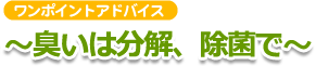 ワンポイントアドバイス ～臭いは分解、除菌で～