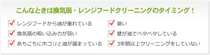 こんなときは換気扇・レンジフードクリーニングのタイミング！ レンジフードから油が垂れている 臭い 換気扇の吸い込み力が弱い 壁が油でベタベタしている あちこちにホコリと油が溜まっている 3年間以上クリーニングをしていない