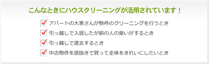 こんなときにハウスクリーニングが活用されています！ アパートの大家さんが物件のクリーニングを行うとき 引っ越しで入居したが前の人の臭いがするとき 引っ越しで退去するとき 中古物件を居抜きで買って全体をきれいにしたいとき