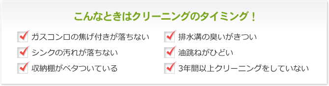 こんなときはクリーニングのタイミング！ ガスコンロの焦げ付きが落ちない 排水溝の臭いがきつい シンクの汚れが落ちない 油跳ねがひどい 収納棚がベタついている 3年間以上クリーニングをしていない